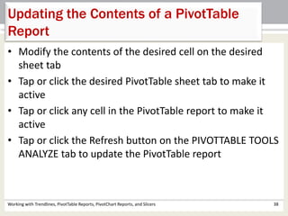Updating the Contents of a PivotTable 
Report 
• Modify the contents of the desired cell on the desired 
sheet tab 
• Tap or click the desired PivotTable sheet tab to make it 
active 
• Tap or click any cell in the PivotTable report to make it 
active 
• Tap or click the Refresh button on the PIVOTTABLE TOOLS 
ANALYZE tab to update the PivotTable report 
Working with Trendlines, PivotTable Reports, PivotChart Reports, and Slicers 38 
 