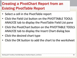 Creating a PivotChart Report from an 
Existing PivotTable Report 
• Select a cell in the PivotTable report 
• Click the Field List button on the PIVOTTABLE TOOLS 
ANALYZE tab to display the PivotTable Field List pane 
• Click the PivotChart button on the PIVOTTABLE TOOLS 
ANALYZE tab to display the Insert Chart dialog box 
• Click the desired chart type 
• Click the OK button to add the chart to the worksheet 
Working with Trendlines, PivotTable Reports, PivotChart Reports, and Slicers 40 
 
