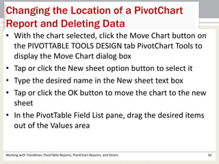 Changing the Location of a PivotChart 
Report and Deleting Data 
• With the chart selected, click the Move Chart button on 
the PIVOTTABLE TOOLS DESIGN tab PivotChart Tools to 
display the Move Chart dialog box 
• Tap or click the New sheet option button to select it 
• Type the desired name in the New sheet text box 
• Tap or click the OK button to move the chart to the new 
sheet 
• In the PivotTable Field List pane, drag the desired items 
out of the Values area 
Working with Trendlines, PivotTable Reports, PivotChart Reports, and Slicers 42 
 