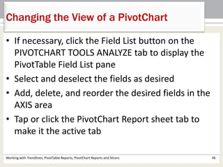 Changing the View of a PivotChart 
• If necessary, click the Field List button on the 
PIVOTCHART TOOLS ANALYZE tab to display the 
PivotTable Field List pane 
• Select and deselect the fields as desired 
• Add, delete, and reorder the desired fields in the 
AXIS area 
• Tap or click the PivotChart Report sheet tab to 
make it the active tab 
Working with Trendlines, PivotTable Reports, PivotChart Reports and Slicers 46 
 