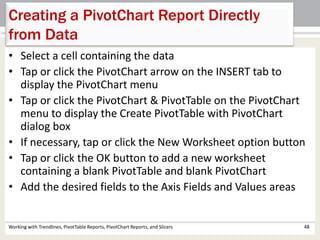 Creating a PivotChart Report Directly 
from Data 
• Select a cell containing the data 
• Tap or click the PivotChart arrow on the INSERT tab to 
display the PivotChart menu 
• Tap or click the PivotChart & PivotTable on the PivotChart 
menu to display the Create PivotTable with PivotChart 
dialog box 
• If necessary, tap or click the New Worksheet option button 
• Tap or click the OK button to add a new worksheet 
containing a blank PivotTable and blank PivotChart 
• Add the desired fields to the Axis Fields and Values areas 
Working with Trendlines, PivotTable Reports, PivotChart Reports, and Slicers 48 
 
