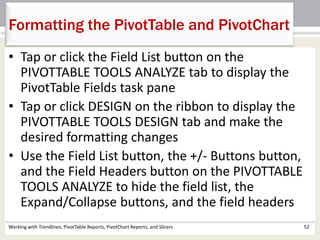 Formatting the PivotTable and PivotChart 
• Tap or click the Field List button on the 
PIVOTTABLE TOOLS ANALYZE tab to display the 
PivotTable Fields task pane 
• Tap or click DESIGN on the ribbon to display the 
PIVOTTABLE TOOLS DESIGN tab and make the 
desired formatting changes 
• Use the Field List button, the +/- Buttons button, 
and the Field Headers button on the PIVOTTABLE 
TOOLS ANALYZE to hide the field list, the 
Expand/Collapse buttons, and the field headers 
Working with Trendlines, PivotTable Reports, PivotChart Reports, and Slicers 52 
 