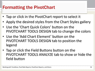 Formatting the PivotChart 
• Tap or click in the PivotChart report to select it 
• Apply the desired styles from the Chart Styles gallery 
• Use the ‘Chart Quick Colors’ button on the 
PIVOTCHART TOOLS DESIGN tab to change the colors 
• Use the ‘Add Chart Element’ button on the 
PIVOTCHART TOOLS DESIGN tab to position the 
legend 
• Tap or click the Field Buttons button on the 
PIVOTCHART TOOLS ANALYZE tab to show or hide the 
field button 
Working with Trendlines, PivotTable Reports, PivotChart Reports, and Slicers 54 
 