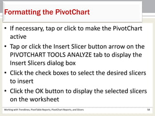 Formatting the PivotChart 
• If necessary, tap or click to make the PivotChart 
active 
• Tap or click the Insert Slicer button arrow on the 
PIVOTCHART TOOLS ANALYZE tab to display the 
Insert Slicers dialog box 
• Click the check boxes to select the desired slicers 
to insert 
• Click the OK button to display the selected slicers 
on the worksheet 
Working with Trendlines, PivotTable Reports, PivotChart Reports, and Slicers 58 
 