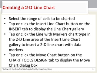Creating a 2-D Line Chart 
• Select the range of cells to be charted 
• Tap or click the Insert Line Chart button on the 
INSERT tab to display the Line Chart gallery 
• Tap or click the Line with Markers chart type in 
the 2-D Line area of the Insert Line Chart 
gallery to insert a 2-D line chart with data 
markers 
• Tap or click the Move Chart button on the 
CHART TOOLS DESIGN tab to display the Move 
Chart dialog box 
Working with Trendlines, PivotTable Reports, PivotChart Reports and Slicers 6 
 