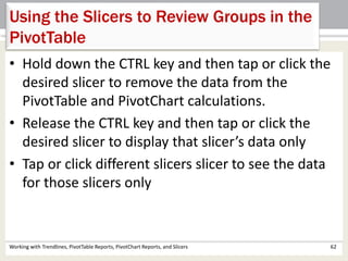 Using the Slicers to Review Groups in the 
PivotTable 
• Hold down the CTRL key and then tap or click the 
desired slicer to remove the data from the 
PivotTable and PivotChart calculations. 
• Release the CTRL key and then tap or click the 
desired slicer to display that slicer’s data only 
• Tap or click different slicers slicer to see the data 
for those slicers only 
Working with Trendlines, PivotTable Reports, PivotChart Reports, and Slicers 62 
 