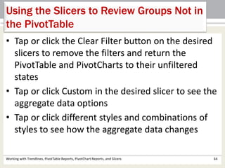 Using the Slicers to Review Groups Not in 
the PivotTable 
• Tap or click the Clear Filter button on the desired 
slicers to remove the filters and return the 
PivotTable and PivotCharts to their unfiltered 
states 
• Tap or click Custom in the desired slicer to see the 
aggregate data options 
• Tap or click different styles and combinations of 
styles to see how the aggregate data changes 
Working with Trendlines, PivotTable Reports, PivotChart Reports, and Slicers 64 
 