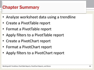 Chapter Summary 
• Analyze worksheet data using a trendline 
• Create a PivotTable report 
• Format a PivotTable report 
• Apply filters to a PivotTable report 
• Create a PivotChart report 
• Format a PivotChart report 
• Apply filters to a PivotChart report 
Working with Trendlines, PivotTable Reports, PivotChart Reports, and Slicers 66 
 