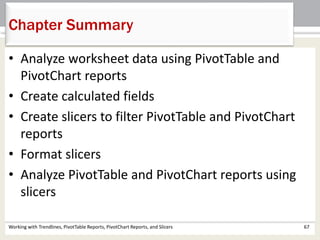 Chapter Summary 
• Analyze worksheet data using PivotTable and 
PivotChart reports 
• Create calculated fields 
• Create slicers to filter PivotTable and PivotChart 
reports 
• Format slicers 
• Analyze PivotTable and PivotChart reports using 
slicers 
Working with Trendlines, PivotTable Reports, PivotChart Reports, and Slicers 67 
 