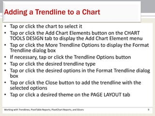 Adding a Trendline to a Chart 
• Tap or click the chart to select it 
• Tap or click the Add Chart Elements button on the CHART 
TOOLS DESIGN tab to display the Add Chart Element menu 
• Tap or click the More Trendline Options to display the Format 
Trendline dialog box 
• If necessary, tap or click the Trendline Options button 
• Tap or click the desired trendline type 
• Tap or click the desired options in the Format Trendline dialog 
box 
• Tap or click the Close button to add the trendline with the 
selected options 
• Tap or click a desired theme on the PAGE LAYOUT tab 
Working with Trendlines, PivotTable Reports, PivotChart Reports, and Slicers 9 
 