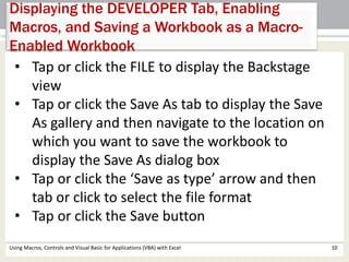 Displaying the DEVELOPER Tab, Enabling 
Macros, and Saving a Workbook as a Macro- 
Enabled Workbook 
• Tap or click the FILE to display the Backstage 
view 
• Tap or click the Save As tab to display the Save 
As gallery and then navigate to the location on 
which you want to save the workbook to 
display the Save As dialog box 
• Tap or click the ‘Save as type’ arrow and then 
tab or click to select the file format 
• Tap or click the Save button 
Using Macros, Controls and Visual Basic for Applications (VBA) with Excel 10 
 