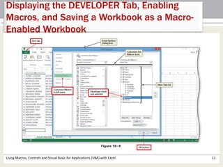 Displaying the DEVELOPER Tab, Enabling 
Macros, and Saving a Workbook as a Macro- 
Enabled Workbook 
Using Macros, Controls and Visual Basic for Applications (VBA) with Excel 11 
 