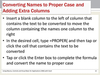 Converting Names to Proper Case and 
Adding Extra Columns 
• Insert a blank column to the left of column that 
contains the text to be converted to move the 
column containing the names one column to the 
right 
• In the desired cell, type =PROPER( and then tap or 
click the cell that contains the text to be 
converted 
• Tap or click the Enter box to complete the formula 
and convert the name to proper case 
Using Macros, Controls and Visual Basic for Applications (VBA) with Excel 12 
 