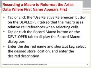 Recording a Macro to Reformat the Artist 
Data Where First Name Appears First 
• Tap or click the ‘Use Relative References’ button 
on the DEVELOPER tab so that the macro uses 
relative cell references when selecting cells 
• Tap or click the Record Macro button on the 
DEVELOPER tab to display the Record Macro 
dialog box 
• Enter the desired name and shortcut key, select 
the desired store location, and enter the 
desired description 
Using Macros, Controls and Visual Basic for Applications (VBA) with Excel 14 
 