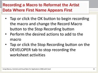 Recording a Macro to Reformat the Artist 
Data Where First Name Appears First 
• Tap or click the OK button to begin recording 
the macro and change the Record Macro 
button to the Stop Recording button 
• Perform the desired actions to add to the 
macro 
• Tap or click the Stop Recording button on the 
DEVELOPER tab to stop recording the 
worksheet activities 
Using Macros, Controls and Visual Basic for Applications (VBA) with Excel 15 
 