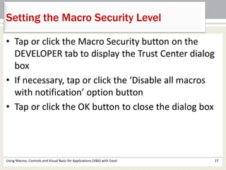 Setting the Macro Security Level 
• Tap or click the Macro Security button on the 
DEVELOPER tab to display the Trust Center dialog 
box 
• If necessary, tap or click the ‘Disable all macros 
with notification’ option button 
• Tap or click the OK button to close the dialog box 
Using Macros, Controls and Visual Basic for Applications (VBA) with Excel 17 
 