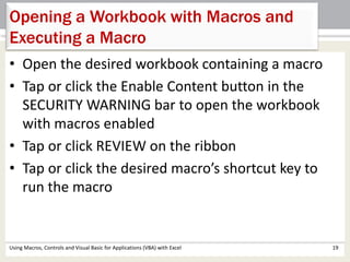Opening a Workbook with Macros and 
Executing a Macro 
• Open the desired workbook containing a macro 
• Tap or click the Enable Content button in the 
SECURITY WARNING bar to open the workbook 
with macros enabled 
• Tap or click REVIEW on the ribbon 
• Tap or click the desired macro’s shortcut key to 
run the macro 
Using Macros, Controls and Visual Basic for Applications (VBA) with Excel 19 
 