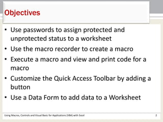 Objectives 
• Use passwords to assign protected and 
unprotected status to a worksheet 
• Use the macro recorder to create a macro 
• Execute a macro and view and print code for a 
macro 
• Customize the Quick Access Toolbar by adding a 
button 
• Use a Data Form to add data to a Worksheet 
Using Macros, Controls and Visual Basic for Applications (VBA) with Excel 2 
 