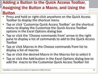 Adding a Button to the Quick Access Toolbar, 
Assigning the Button a Macro, and Using the 
Button 
• Press and hold or right-click anywhere on the Quick Access 
Toolbar to display the shortcut menu 
• Tap or click ‘Customize Quick Access Toolbar’ on the shortcut 
menu to display the Customize the Quick Access Toolbar 
options in the Excel Options dialog box 
• Tap or click the ‘Choose commands from’ arrow in the right 
pane to display a list of commands to add to the Quick Access 
Toolbar 
• Tap or click Macros in the Choose commands from list to 
display a list of macros 
• Tap or click the desired Macro in the Macros list to select it 
• Tap or click the Add button in the Excel Options dialog box to 
add the macro to the Customize Quick Access Toolbar list 
Using Macros, Controls and Visual Basic for Applications (VBA) with Excel 23 
 