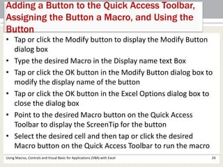 Adding a Button to the Quick Access Toolbar, 
Assigning the Button a Macro, and Using the 
Button 
• Tap or click the Modify button to display the Modify Button 
dialog box 
• Type the desired Macro in the Display name text Box 
• Tap or click the OK button in the Modify Button dialog box to 
modify the display name of the button 
• Tap or click the OK button in the Excel Options dialog box to 
close the dialog box 
• Point to the desired Macro button on the Quick Access 
Toolbar to display the ScreenTip for the button 
• Select the desired cell and then tap or click the desired 
Macro button on the Quick Access Toolbar to run the macro 
Using Macros, Controls and Visual Basic for Applications (VBA) with Excel 24 
 