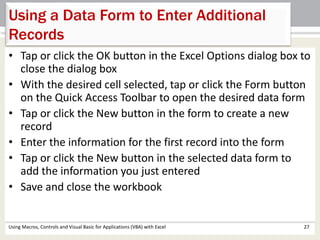 Using a Data Form to Enter Additional 
Records 
• Tap or click the OK button in the Excel Options dialog box to 
close the dialog box 
• With the desired cell selected, tap or click the Form button 
on the Quick Access Toolbar to open the desired data form 
• Tap or click the New button in the form to create a new 
record 
• Enter the information for the first record into the form 
• Tap or click the New button in the selected data form to 
add the information you just entered 
• Save and close the workbook 
Using Macros, Controls and Visual Basic for Applications (VBA) with Excel 27 
 