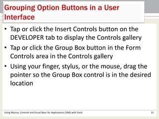 Grouping Option Buttons in a User 
Interface 
• Tap or click the Insert Controls button on the 
DEVELOPER tab to display the Controls gallery 
• Tap or click the Group Box button in the Form 
Controls area in the Controls gallery 
• Using your finger, stylus, or the mouse, drag the 
pointer so the Group Box control is in the desired 
location 
Using Macros, Controls and Visual Basic for Applications (VBA) with Excel 31 
 