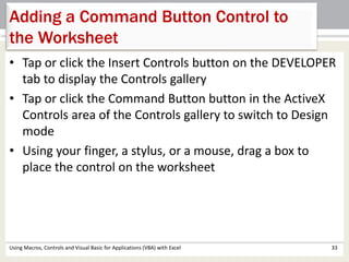 Adding a Command Button Control to 
the Worksheet 
• Tap or click the Insert Controls button on the DEVELOPER 
tab to display the Controls gallery 
• Tap or click the Command Button button in the ActiveX 
Controls area of the Controls gallery to switch to Design 
mode 
• Using your finger, a stylus, or a mouse, drag a box to 
place the control on the worksheet 
Using Macros, Controls and Visual Basic for Applications (VBA) with Excel 33 
 