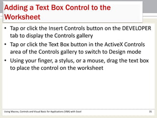 Adding a Text Box Control to the 
Worksheet 
• Tap or click the Insert Controls button on the DEVELOPER 
tab to display the Controls gallery 
• Tap or click the Text Box button in the ActiveX Controls 
area of the Controls gallery to switch to Design mode 
• Using your finger, a stylus, or a mouse, drag the text box 
to place the control on the worksheet 
Using Macros, Controls and Visual Basic for Applications (VBA) with Excel 35 
 