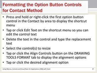 Formatting the Option Button Controls 
for Contact Method 
• Press and hold or right-click the first option button 
control in the Contact by area to display the shortcut 
menu 
• Tap or click Edit Text on the shortcut menu so you can 
edit the control text 
• Delete the text in the control and type the replacement 
text 
• Select the control(s) to resize 
• Tap or click the Align Controls button on the DRAWING 
TOOLS FORMAT tab to display the alignment options 
• Tap or click the desired alignment option 
Using Macros, Controls and Visual Basic for Applications (VBA) with Excel 37 
 