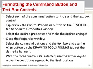 Formatting the Command Button and 
Text Box Controls 
• Select each of the command button controls and the text box 
control 
• Tap or click the Control Properties button on the DEVELOPER 
tab to open the Properties window 
• Select the desired properties and make the desired changes 
• Close the Properties window 
• Select the command buttons and the text box and use the 
Align button on the DRAWING TOOLS FORMAT tab set the 
desired alignment 
• With the three controls still selected, use the arrow keys to 
move the controls as a group to the final location 
Using Macros, Controls and Visual Basic for Applications (VBA) with Excel 39 
 