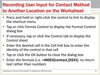 Recording User Input for Contact Method 
to Another Location on the Worksheet 
• Press and hold or right-click the control to link to display 
the shortcut menu 
• Tap or click Format Control to display the Format Control 
dialog box 
• If necessary, tap or click the Control tab to display the 
Control sheet 
• Enter the desired cell in the Cell link box to enter the 
identity of the control in that cell 
• Tap or click the OK button to close the dialog box 
• Enter the formula (i.e. =INDEX(contact,$I$41) to return 
text rather than numbers 
Using Macros, Controls and Visual Basic for Applications (VBA) with Excel 41 
 