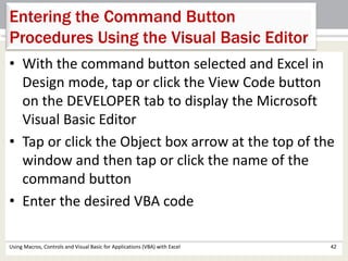 Entering the Command Button 
Procedures Using the Visual Basic Editor 
• With the command button selected and Excel in 
Design mode, tap or click the View Code button 
on the DEVELOPER tab to display the Microsoft 
Visual Basic Editor 
• Tap or click the Object box arrow at the top of the 
window and then tap or click the name of the 
command button 
• Enter the desired VBA code 
Using Macros, Controls and Visual Basic for Applications (VBA) with Excel 42 
 