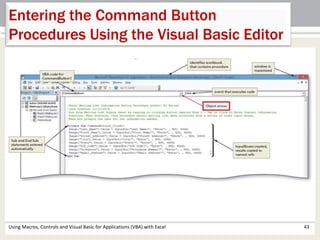 Entering the Command Button 
Procedures Using the Visual Basic Editor 
Using Macros, Controls and Visual Basic for Applications (VBA) with Excel 43 
 