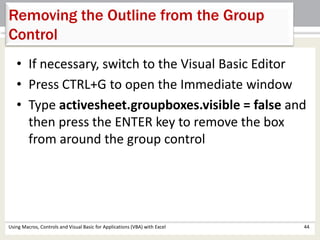 Removing the Outline from the Group 
Control 
• If necessary, switch to the Visual Basic Editor 
• Press CTRL+G to open the Immediate window 
• Type activesheet.groupboxes.visible = false and 
then press the ENTER key to remove the box 
from around the group control 
Using Macros, Controls and Visual Basic for Applications (VBA) with Excel 44 
 