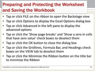 Preparing and Protecting the Worksheet 
and Saving the Workbook 
• Tap or click FILE on the ribbon to open the Backstage view 
• Tap or click Options to display the Excel Options dialog box 
• Tap or click Advanced in the left pane to display the 
advanced options 
• Tap or click the ‘Show page breaks’ and ‘Show a zero in cells 
that have zero value’ check boxes to deselect them 
• Tap or click the OK button to close the dialog box 
• Tap or click the Gridlines, Formula Bar, and Headings check 
boxes on the VIEW tab to deselect them 
• Tap or click the Minimize the Ribbon button on the title bar 
to minimize the Ribbon 
Using Macros, Controls and Visual Basic for Applications (VBA) with Excel 46 
 