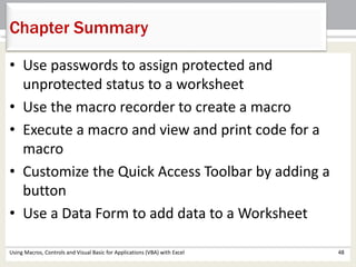 Chapter Summary 
• Use passwords to assign protected and 
unprotected status to a worksheet 
• Use the macro recorder to create a macro 
• Execute a macro and view and print code for a 
macro 
• Customize the Quick Access Toolbar by adding a 
button 
• Use a Data Form to add data to a Worksheet 
Using Macros, Controls and Visual Basic for Applications (VBA) with Excel 48 
 