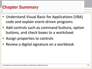 Chapter Summary 
• Understand Visual Basic for Applications (VBA) 
code and explain event-driven programs 
• Add controls such as command buttons, option 
buttons, and check boxes to a worksheet 
• Assign properties to controls 
• Review a digital signature on a workbook 
Using Macros, Controls and Visual Basic for Applications (VBA) with Excel 49 
 