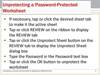 Unprotecting a Password-Protected 
Worksheet 
• If necessary, tap or click the desired sheet tab 
to make it the active sheet 
• Tap or click REVIEW on the ribbon to display 
the REVIEW tab 
• Tap or click the Unprotect Sheet button on the 
REVIEW tab to display the Unprotect Sheet 
dialog box 
• Type the Password in the Password text box 
• Tap or click the OK button to unprotect the 
worksheet 
Using Macros, Controls and Visual Basic for Applications (VBA) with Excel 6 
 