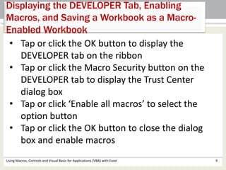 Displaying the DEVELOPER Tab, Enabling 
Macros, and Saving a Workbook as a Macro- 
Enabled Workbook 
• Tap or click the OK button to display the 
DEVELOPER tab on the ribbon 
• Tap or click the Macro Security button on the 
DEVELOPER tab to display the Trust Center 
dialog box 
• Tap or click ‘Enable all macros’ to select the 
option button 
• Tap or click the OK button to close the dialog 
box and enable macros 
Using Macros, Controls and Visual Basic for Applications (VBA) with Excel 9 
 