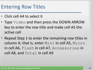 Entering Row Titles
• Click cell A4 to select it
• Type Video and then press the DOWN ARROW
  key to enter the row title and make cell A5 the
  active cell
• Repeat Step 1 to enter the remaining row titles in
  column A; that is, enter Mini in cell A5, Micro
  in cell A6, Flash in cell A7, Accessories in
  cell A8, and Total in cell A9


Microsoft Office 2007: Introductory Concepts and Techniques   12
 