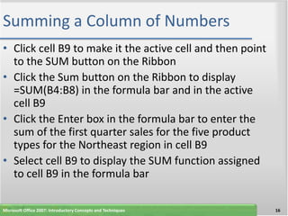 Summing a Column of Numbers
• Click cell B9 to make it the active cell and then point
  to the SUM button on the Ribbon
• Click the Sum button on the Ribbon to display
  =SUM(B4:B8) in the formula bar and in the active
  cell B9
• Click the Enter box in the formula bar to enter the
  sum of the first quarter sales for the five product
  types for the Northeast region in cell B9
• Select cell B9 to display the SUM function assigned
  to cell B9 in the formula bar

Microsoft Office 2007: Introductory Concepts and Techniques   16
 