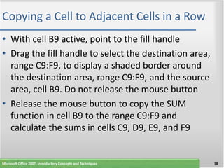 Copying a Cell to Adjacent Cells in a Row
• With cell B9 active, point to the fill handle
• Drag the fill handle to select the destination area,
  range C9:F9, to display a shaded border around
  the destination area, range C9:F9, and the source
  area, cell B9. Do not release the mouse button
• Release the mouse button to copy the SUM
  function in cell B9 to the range C9:F9 and
  calculate the sums in cells C9, D9, E9, and F9


Microsoft Office 2007: Introductory Concepts and Techniques   18
 