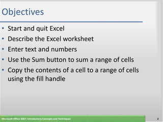 Objectives
•    Start and quit Excel
•    Describe the Excel worksheet
•    Enter text and numbers
•    Use the Sum button to sum a range of cells
•    Copy the contents of a cell to a range of cells
     using the fill handle




Microsoft Office 2007: Introductory Concepts and Techniques   2
 