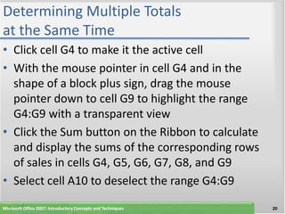 Determining Multiple Totals
at the Same Time
• Click cell G4 to make it the active cell
• With the mouse pointer in cell G4 and in the
  shape of a block plus sign, drag the mouse
  pointer down to cell G9 to highlight the range
  G4:G9 with a transparent view
• Click the Sum button on the Ribbon to calculate
  and display the sums of the corresponding rows
  of sales in cells G4, G5, G6, G7, G8, and G9
• Select cell A10 to deselect the range G4:G9
Microsoft Office 2007: Introductory Concepts and Techniques   20
 