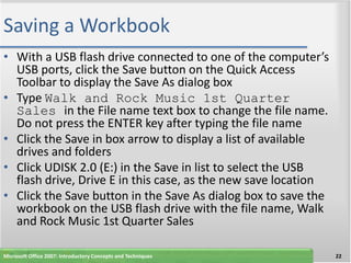 Saving a Workbook
• With a USB flash drive connected to one of the computer’s
  USB ports, click the Save button on the Quick Access
  Toolbar to display the Save As dialog box
• Type Walk and Rock Music 1st Quarter
  Sales in the File name text box to change the file name.
  Do not press the ENTER key after typing the file name
• Click the Save in box arrow to display a list of available
  drives and folders
• Click UDISK 2.0 (E:) in the Save in list to select the USB
  flash drive, Drive E in this case, as the new save location
• Click the Save button in the Save As dialog box to save the
  workbook on the USB flash drive with the file name, Walk
  and Rock Music 1st Quarter Sales

Microsoft Office 2007: Introductory Concepts and Techniques     22
 