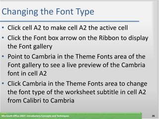 Changing the Font Type
• Click cell A2 to make cell A2 the active cell
• Click the Font box arrow on the Ribbon to display
  the Font gallery
• Point to Cambria in the Theme Fonts area of the
  Font gallery to see a live preview of the Cambria
  font in cell A2
• Click Cambria in the Theme Fonts area to change
  the font type of the worksheet subtitle in cell A2
  from Calibri to Cambria
Microsoft Office 2007: Introductory Concepts and Techniques   26
 