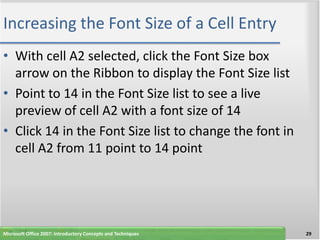 Increasing the Font Size of a Cell Entry
• With cell A2 selected, click the Font Size box
  arrow on the Ribbon to display the Font Size list
• Point to 14 in the Font Size list to see a live
  preview of cell A2 with a font size of 14
• Click 14 in the Font Size list to change the font in
  cell A2 from 11 point to 14 point




Microsoft Office 2007: Introductory Concepts and Techniques   29
 