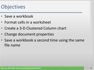 Objectives
•    Save a workbook
•    Format cells in a worksheet
•    Create a 3-D Clustered Column chart
•    Change document properties
•    Save a workbook a second time using the same
     file name




Microsoft Office 2007: Introductory Concepts and Techniques   3
 