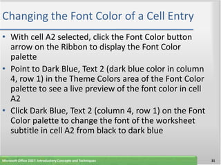 Changing the Font Color of a Cell Entry
• With cell A2 selected, click the Font Color button
  arrow on the Ribbon to display the Font Color
  palette
• Point to Dark Blue, Text 2 (dark blue color in column
  4, row 1) in the Theme Colors area of the Font Color
  palette to see a live preview of the font color in cell
  A2
• Click Dark Blue, Text 2 (column 4, row 1) on the Font
  Color palette to change the font of the worksheet
  subtitle in cell A2 from black to dark blue


Microsoft Office 2007: Introductory Concepts and Techniques   31
 