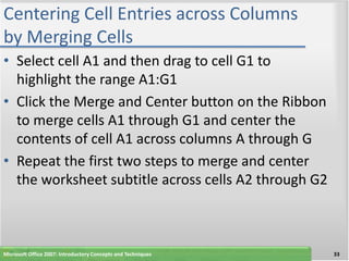 Centering Cell Entries across Columns
by Merging Cells
• Select cell A1 and then drag to cell G1 to
  highlight the range A1:G1
• Click the Merge and Center button on the Ribbon
  to merge cells A1 through G1 and center the
  contents of cell A1 across columns A through G
• Repeat the first two steps to merge and center
  the worksheet subtitle across cells A2 through G2



Microsoft Office 2007: Introductory Concepts and Techniques   33
 